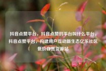 抖音点赞平台，抖音点赞的平台叫什么平台，抖音点赞平台，构建用户互动新生态亿乐社区低价自营货源站