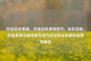 玖伍社区系统，玖伍社区系统官方，社区互联，玖伍系统引领未来生活方式亿乐社区低价自营货源站