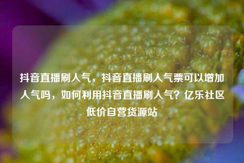 抖音直播刷人气	，抖音直播刷人气票可以增加人气吗，如何利用抖音直播刷人气？亿乐社区低价自营货源站  第1张