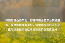 哔哩哔哩业务平台，哔哩哔哩业务平台网站服务，哔哩哔哩业务平台，探索中国年轻人的文化与娱乐新天地亿乐社区低价自营货源站