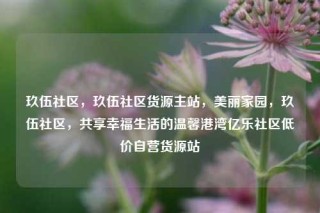 玖伍社区，玖伍社区货源主站，美丽家园，玖伍社区，共享幸福生活的温馨港湾亿乐社区低价自营货源站