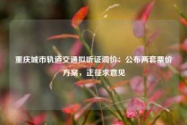 重庆城市轨道交通拟听证调价：公布两套票价方案，正征求意见