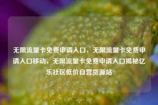 无限流量卡免费申请入口，无限流量卡免费申请入口移动，无限流量卡免费申请入口揭秘亿乐社区低价自营货源站