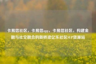 卡易信社区，卡易信app，卡易信社区，构建金融与社交融合的新桥梁亿乐社区SUP货源站