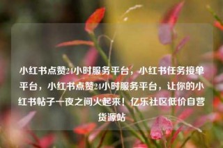 小红书点赞24小时服务平台，小红书任务接单平台，小红书点赞24小时服务平台，让你的小红书帖子一夜之间火起来！亿乐社区低价自营货源站
