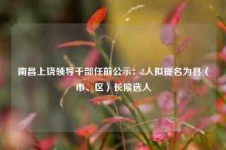 南昌上饶领导干部任前公示：2人拟提名为县（市、区）长候选人