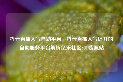 抖音直播人气自助平台，抖音直播人气提升的自助服务平台解析亿乐社区SUP货源站  第1张
