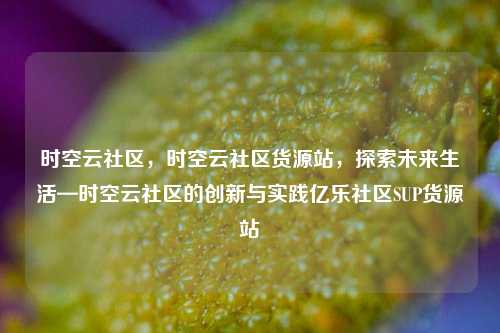 时空云社区	，时空云社区货源站，探索未来生活—时空云社区的创新与实践亿乐社区SUP货源站  第1张