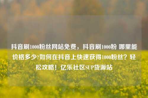 抖音刷1000粉丝网站免费	，抖音刷1000粉 哪里能价格多少?如何在抖音上快速获得1000粉丝？轻松攻略！亿乐社区SUP货源站  第1张