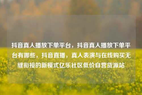 抖音真人播放下单平台	，抖音真人播放下单平台有哪些，抖音直播，真人表演与在线购买无缝衔接的新模式亿乐社区低价自营货源站  第1张