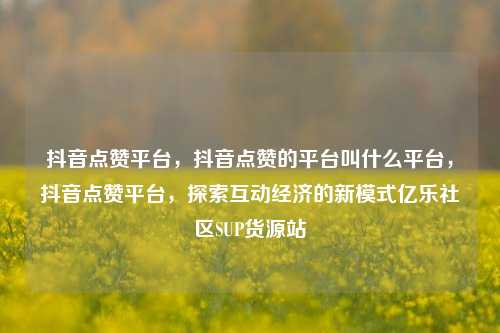 抖音点赞平台	，抖音点赞的平台叫什么平台，抖音点赞平台，探索互动经济的新模式亿乐社区SUP货源站  第1张