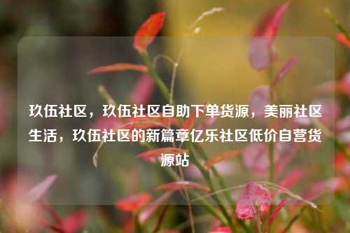 玖伍社区，玖伍社区自助下单货源	，美丽社区生活，玖伍社区的新篇章亿乐社区低价自营货源站  第1张