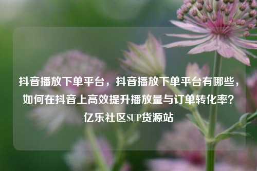抖音播放下单平台	，抖音播放下单平台有哪些，如何在抖音上高效提升播放量与订单转化率？亿乐社区SUP货源站  第1张