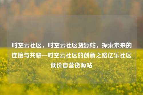 时空云社区，时空云社区货源站	，探索未来的连接与共融—时空云社区的创新之路亿乐社区低价自营货源站  第1张