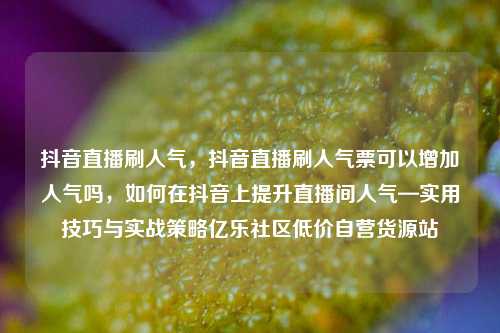 抖音直播刷人气，抖音直播刷人气票可以增加人气吗	，如何在抖音上提升直播间人气—实用技巧与实战策略亿乐社区低价自营货源站  第1张