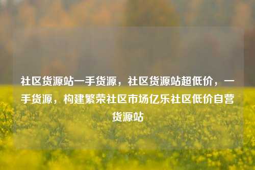 社区货源站一手货源	，社区货源站超低价，一手货源，构建繁荣社区市场亿乐社区低价自营货源站  第1张