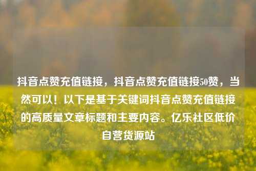 抖音点赞充值链接	，抖音点赞充值链接50赞，当然可以！以下是基于关键词抖音点赞充值链接的高质量文章标题和主要内容	。亿乐社区低价自营货源站  第1张