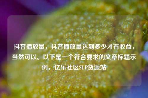 抖音播放量，抖音播放量达到多少才有收益，当然可以。以下是一个符合要求的文章标题示例，亿乐社区SUP货源站  第1张