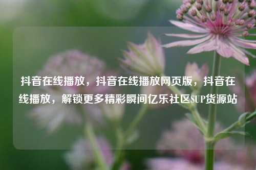 抖音在线播放，抖音在线播放网页版，抖音在线播放，解锁更多精彩瞬间亿乐社区SUP货源站  第1张