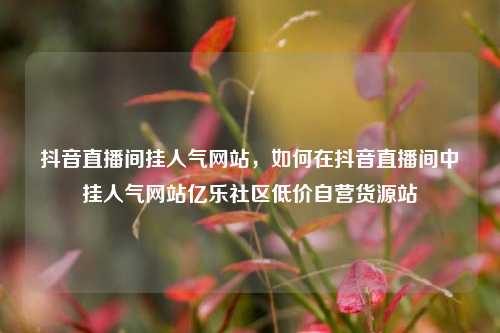抖音直播间挂人气网站，如何在抖音直播间中挂人气网站亿乐社区低价自营货源站  第1张