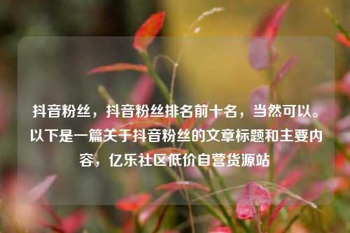 抖音粉丝	，抖音粉丝排名前十名，当然可以。以下是一篇关于抖音粉丝的文章标题和主要内容，亿乐社区低价自营货源站  第1张