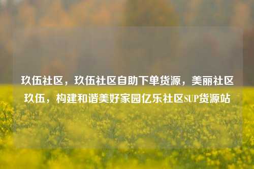 玖伍社区，玖伍社区自助下单货源，美丽社区玖伍	，构建和谐美好家园亿乐社区SUP货源站  第1张