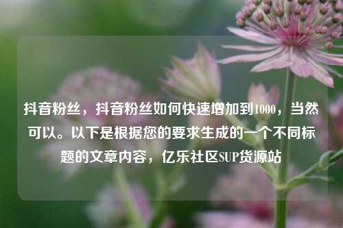 抖音粉丝，抖音粉丝如何快速增加到1000	，当然可以。以下是根据您的要求生成的一个不同标题的文章内容，亿乐社区SUP货源站  第1张