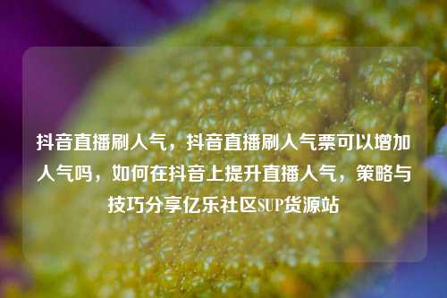 抖音直播刷人气，抖音直播刷人气票可以增加人气吗，如何在抖音上提升直播人气	，策略与技巧分享亿乐社区SUP货源站  第1张