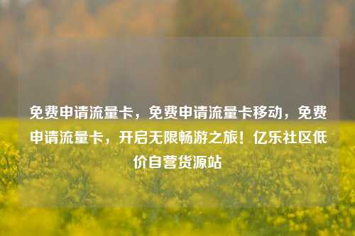 免费申请流量卡，免费申请流量卡移动	，免费申请流量卡，开启无限畅游之旅！亿乐社区低价自营货源站  第1张