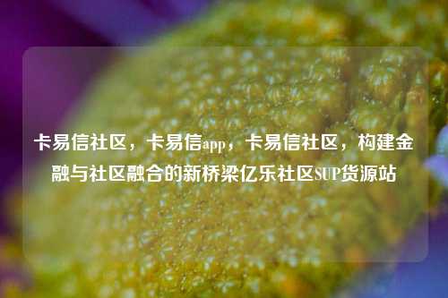 卡易信社区	，卡易信app，卡易信社区，构建金融与社区融合的新桥梁亿乐社区SUP货源站  第1张