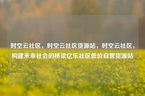 时空云社区，时空云社区货源站，时空云社区	，构建未来社会的桥梁亿乐社区低价自营货源站  第1张