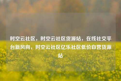 时空云社区，时空云社区货源站	，在线社交平台新风向，时空云社区亿乐社区低价自营货源站  第1张